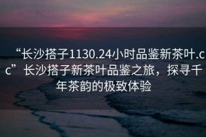 “長(zhǎng)沙搭子1130.24小時(shí)品鑒新茶葉.cc”長(zhǎng)沙搭子新茶葉品鑒之旅，探尋千年茶韻的極致體驗(yàn)