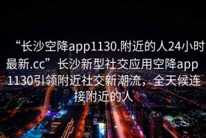 “長沙空降app1130.附近的人24小時最新.cc”長沙新型社交應用空降app 1130引領附近社交新潮流，全天候連接附近的人