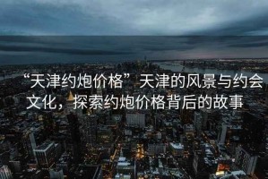 “天津約炮價格”天津的風(fēng)景與約會文化，探索約炮價格背后的故事