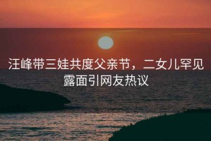 汪峰帶三娃共度父親節(jié)，二女兒罕見露面引網(wǎng)友熱議