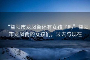 “益陽(yáng)市龍鳳街還有女孩子嗎”益陽(yáng)市龍鳳街的女孩們，過(guò)去與現(xiàn)在