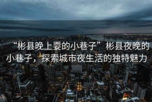 “彬縣晚上耍的小巷子”彬縣夜晚的小巷子，探索城市夜生活的獨(dú)特魅力