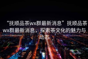 “撫順品茶wx群最新消息”撫順品茶wx群最新消息，探索茶文化的魅力與動(dòng)態(tài)