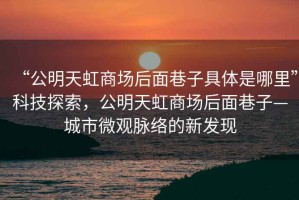 “公明天虹商場后面巷子具體是哪里”科技探索，公明天虹商場后面巷子—城市微觀脈絡的新發(fā)現