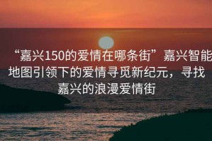 “嘉興150的愛情在哪條街”嘉興智能地圖引領(lǐng)下的愛情尋覓新紀(jì)元，尋找嘉興的浪漫愛情街
