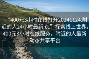 “400元3小時在線打開20241124.附近的人24小時最新.cc”探索線上世界，400元3小時在線服務(wù)，附近的人最新動態(tài)共享平臺