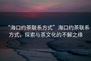 “?？诩s茶聯(lián)系方式”海口約茶聯(lián)系方式，探索與茶文化的不解之緣