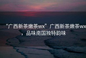 “廣西新茶嫩茶wx”廣西新茶嫩茶wx，品味南國獨特韻味