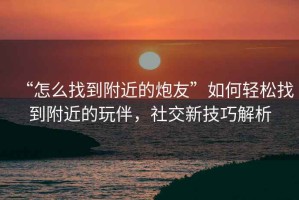 “怎么找到附近的炮友”如何輕松找到附近的玩伴，社交新技巧解析