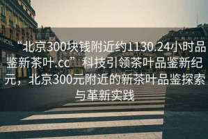 “北京300塊錢附近約1130.24小時品鑒新茶葉.cc”科技引領(lǐng)茶葉品鑒新紀元，北京300元附近的新茶葉品鑒探索與革新實踐
