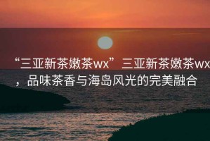 “三亞新茶嫩茶wx”三亞新茶嫩茶wx，品味茶香與海島風(fēng)光的完美融合