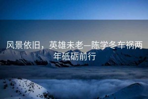風(fēng)景依舊，英雄未老—陳學(xué)冬車禍兩年砥礪前行