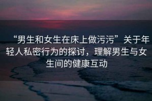 “男生和女生在床上做污污”關(guān)于年輕人私密行為的探討，理解男生與女生間的健康互動(dòng)