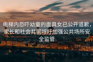 電梯內(nèi)恐嚇幼童的面具女已公開(kāi)道歉，家長(zhǎng)和社會(huì)共同呼吁加強(qiáng)公共場(chǎng)所安全監(jiān)管