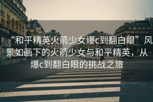 “和平精英火箭少女爆c到翻白眼”風(fēng)景如畫下的火箭少女與和平精英，從爆c到翻白眼的挑戰(zhàn)之旅