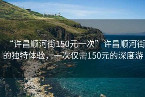 “許昌順河街150元一次”許昌順河街的獨(dú)特體驗(yàn)，一次僅需150元的深度游