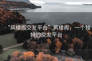 “風(fēng)樓閣交友平臺(tái)”風(fēng)樓閣，一個(gè)獨(dú)特的交友平臺(tái)