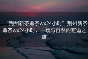 “荊州新茶嫩茶wx24小時(shí)”荊州新茶嫩茶wx24小時(shí)，一場(chǎng)與自然的邂逅之旅