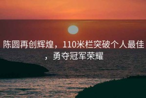陳圓再創(chuàng)輝煌，110米欄突破個人最佳，勇奪冠軍榮耀