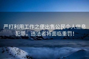 嚴打利用工作之便出售公民個人信息犯罪，違法者將面臨重罰！