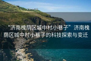 “濟(jì)南槐蔭區(qū)城中村小巷子”濟(jì)南槐蔭區(qū)城中村小巷子的科技探索與變遷