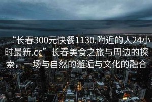 “長春300元快餐1130.附近的人24小時最新.cc”長春美食之旅與周邊的探索，一場與自然的邂逅與文化的融合