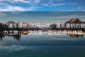 “浦東康橋100元一次”浦東康橋的魅力之旅，一次僅需一百元的奇妙體驗(yàn)
