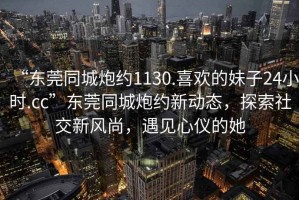 “東莞同城炮約1130.喜歡的妹子24小時.cc”東莞同城炮約新動態(tài)，探索社交新風(fēng)尚，遇見心儀的她