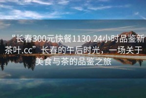 “長(zhǎng)春300元快餐1130.24小時(shí)品鑒新茶葉.cc”長(zhǎng)春的午后時(shí)光，一場(chǎng)關(guān)于美食與茶的品鑒之旅