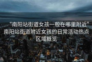 “南陽站街道女孩一般在哪里附近”南陽站街道附近女孩的日常活動熱點區(qū)域概覽