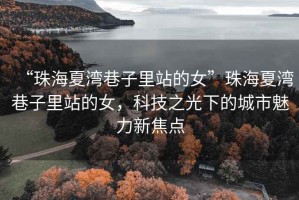 “珠海夏灣巷子里站的女”珠海夏灣巷子里站的女，科技之光下的城市魅力新焦點