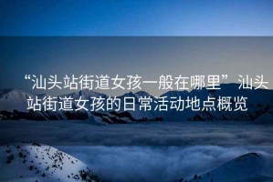“汕頭站街道女孩一般在哪里”汕頭站街道女孩的日?；顒?dòng)地點(diǎn)概覽