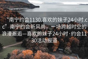 “南寧約會1130.喜歡的妹子24小時.cc”南寧約會新風(fēng)尚，一場跨越時空的浪漫邂逅—喜歡的妹子24小時·約會1130活動報道
