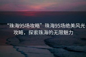 “珠海95場(chǎng)攻略”珠海95場(chǎng)絕美風(fēng)光攻略，探索珠海的無(wú)限魅力