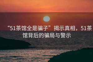 “51茶館全是騙子”揭示真相，51茶館背后的騙局與警示