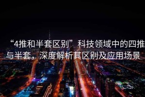 “4推和半套區(qū)別”科技領(lǐng)域中的四推與半套，深度解析其區(qū)別及應(yīng)用場景