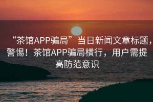 “茶館APP騙局”當日新聞文章標題，警惕！茶館APP騙局橫行，用戶需提高防范意識