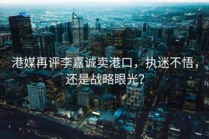 港媒再評(píng)李嘉誠賣港口，執(zhí)迷不悟，還是戰(zhàn)略眼光？