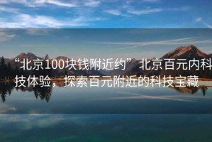 “北京100塊錢附近約”北京百元內(nèi)科技體驗，探索百元附近的科技寶藏