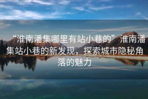 “淮南潘集哪里有站小巷的”淮南潘集站小巷的新發(fā)現(xiàn)，探索城市隱秘角落的魅力