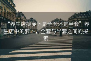 “養(yǎng)生店拔蘿卜是全套還是半套”養(yǎng)生店中的蘿卜，全套與半套之間的探索