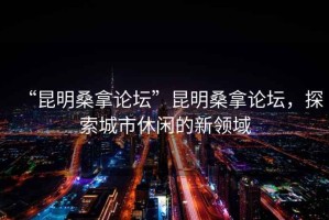 “昆明桑拿論壇”昆明桑拿論壇，探索城市休閑的新領(lǐng)域