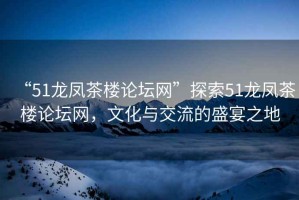 “51龍鳳茶樓論壇網(wǎng)”探索51龍鳳茶樓論壇網(wǎng)，文化與交流的盛宴之地