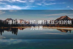 “爆射黑絲少婦”爆射黑絲少婦的魅力世界