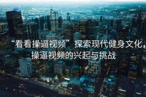 “看看操逼視頻”探索現(xiàn)代健身文化，操逼視頻的興起與挑戰(zhàn)