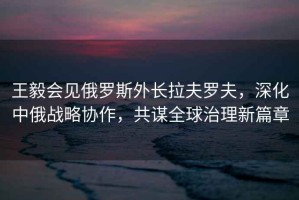 王毅會(huì)見(jiàn)俄羅斯外長(zhǎng)拉夫羅夫，深化中俄戰(zhàn)略協(xié)作，共謀全球治理新篇章