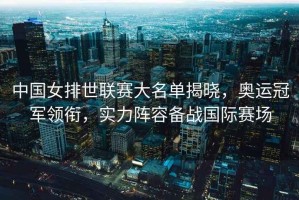 中國(guó)女排世聯(lián)賽大名單揭曉，奧運(yùn)冠軍領(lǐng)銜，實(shí)力陣容備戰(zhàn)國(guó)際賽場(chǎng)