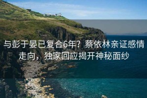 與彭于晏已復(fù)合6年？蔡依林親證感情走向，獨(dú)家回應(yīng)揭開(kāi)神秘面紗