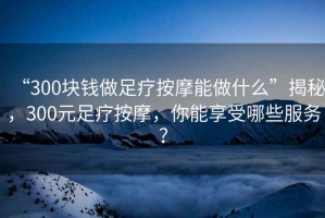 “300塊錢做足療按摩能做什么”揭秘，300元足療按摩，你能享受哪些服務？