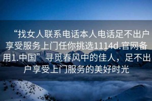 “找女人聯(lián)系電話本人電話足不出戶享受服務(wù)上門任你挑選1114d.官網(wǎng)備用1.中國(guó)”尋覓春風(fēng)中的佳人，足不出戶享受上門服務(wù)的美好時(shí)光